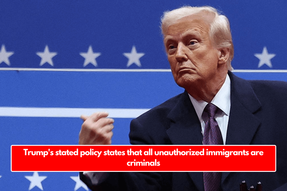 Trump's stated policy states that all unauthorized immigrants are criminals